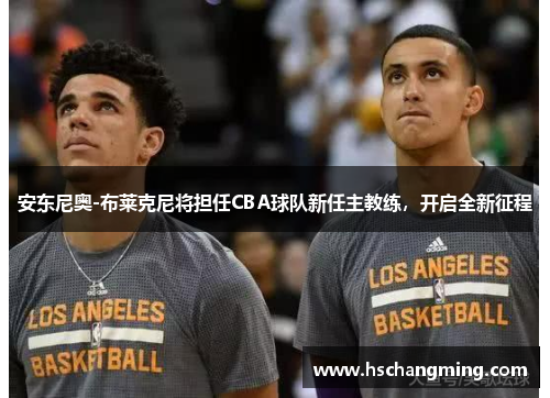 安东尼奥-布莱克尼将担任CBA球队新任主教练，开启全新征程