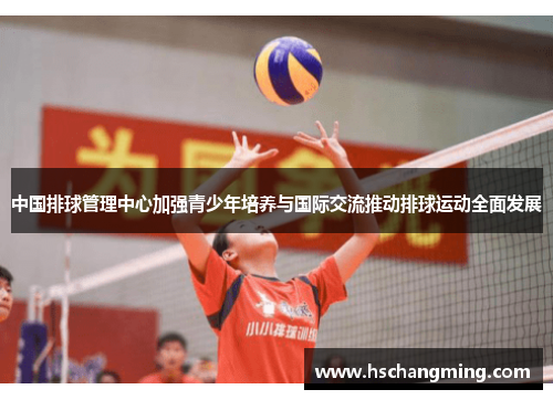 中国排球管理中心加强青少年培养与国际交流推动排球运动全面发展