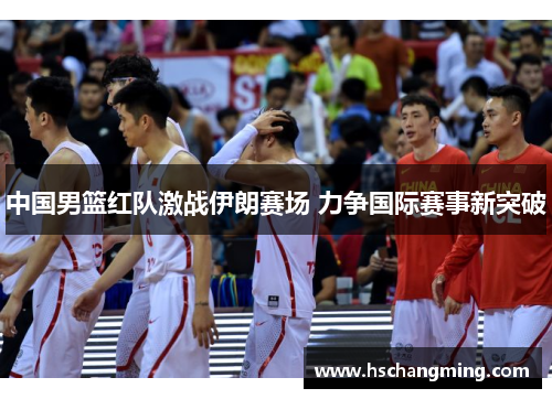 中国男篮红队激战伊朗赛场 力争国际赛事新突破